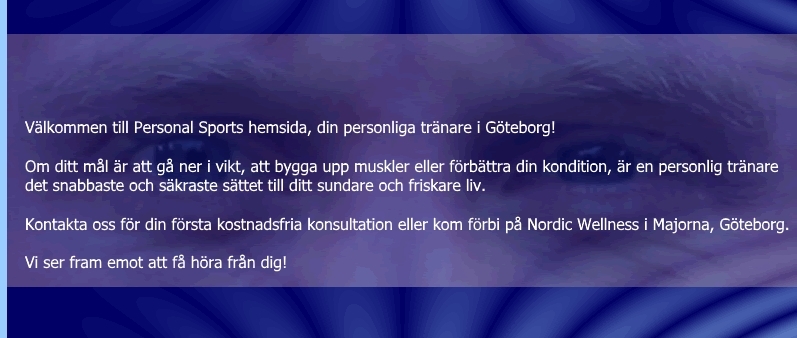 Vlkommen till Personal Sports hemsida, din personliga trnare i Gteborg! Om ditt ml r att g ner i vikt, att bygga upp muskler eller frbttra din kondition, r en personlig trnare det snabbaste och skraste sttet till ditt sundare och friskare liv. Kontakta oss fr din frsta kostnadsfria konsultation eller kom frbi oss p Sportlife i Majorna, Gteborg. Vi ser fram emot att f hra frn dig!